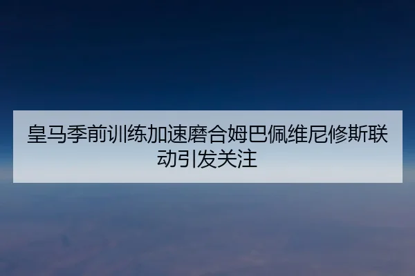 皇马季前训练加速磨合姆巴佩维尼修斯联动引发关注